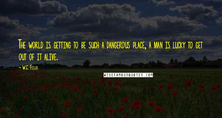 W.C. Fields Quotes: The world is getting to be such a dangerous place, a man is lucky to get out of it alive.