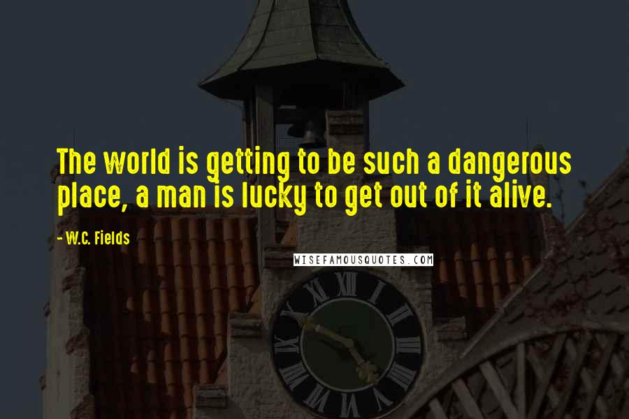 W.C. Fields Quotes: The world is getting to be such a dangerous place, a man is lucky to get out of it alive.