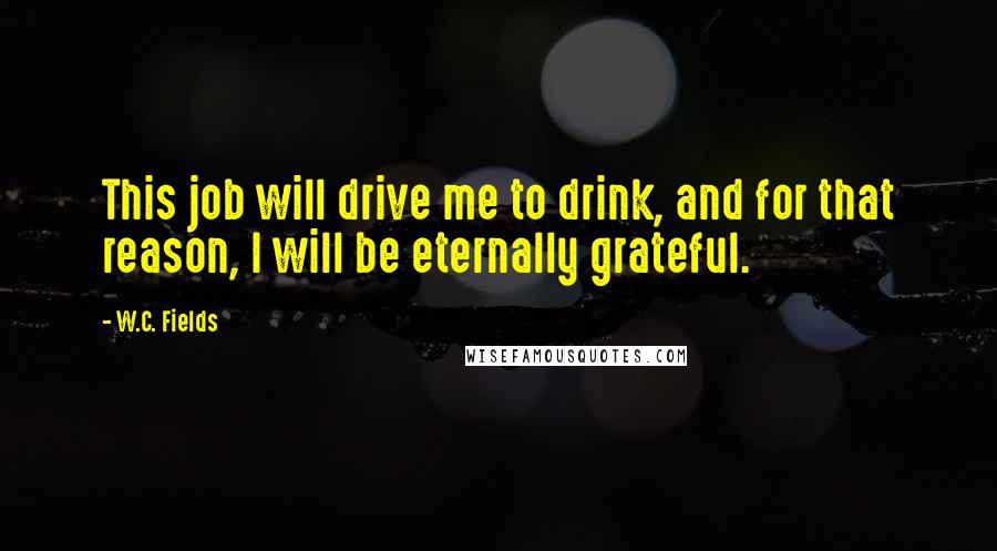 W.C. Fields Quotes: This job will drive me to drink, and for that reason, I will be eternally grateful.