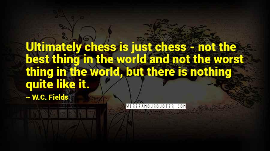 W.C. Fields Quotes: Ultimately chess is just chess - not the best thing in the world and not the worst thing in the world, but there is nothing quite like it.