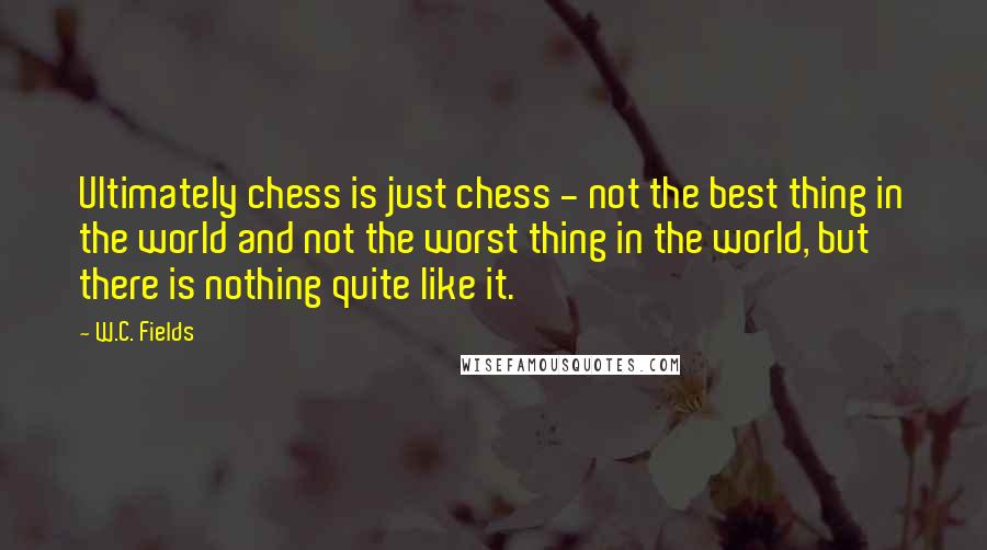 W.C. Fields Quotes: Ultimately chess is just chess - not the best thing in the world and not the worst thing in the world, but there is nothing quite like it.