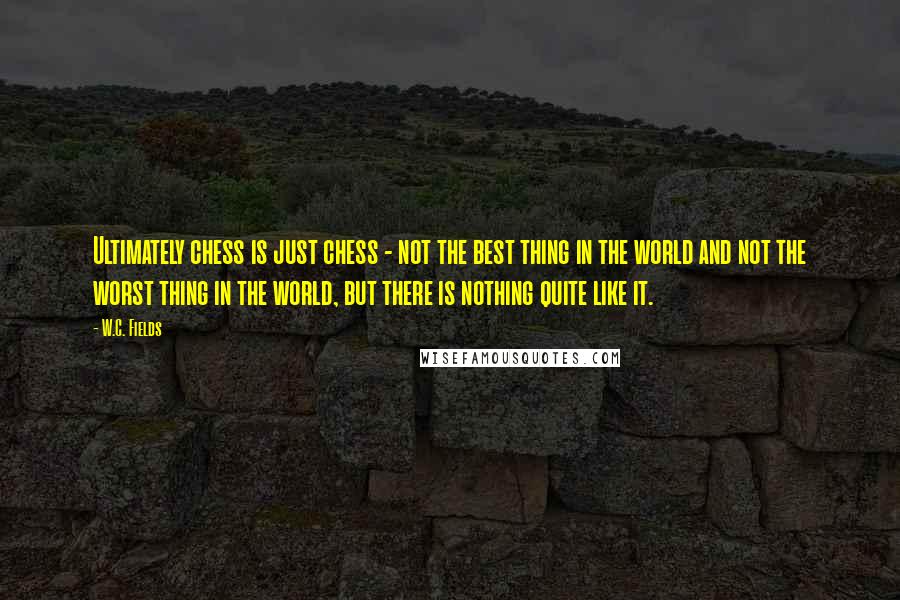 W.C. Fields Quotes: Ultimately chess is just chess - not the best thing in the world and not the worst thing in the world, but there is nothing quite like it.