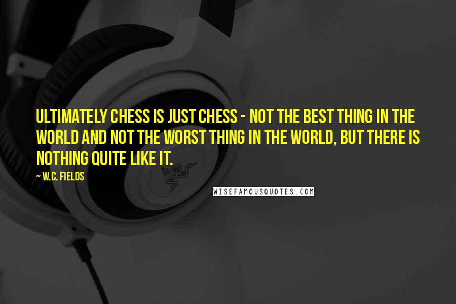 W.C. Fields Quotes: Ultimately chess is just chess - not the best thing in the world and not the worst thing in the world, but there is nothing quite like it.