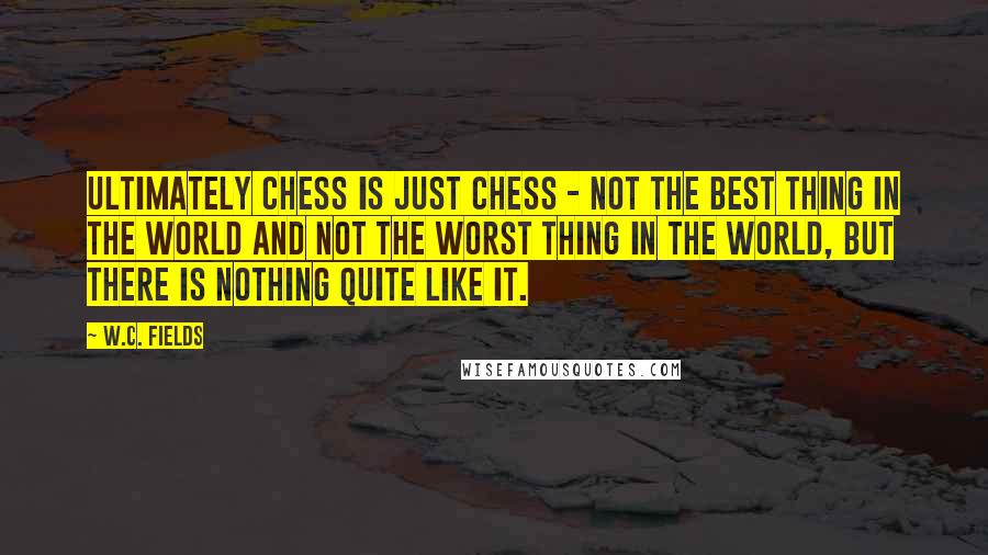 W.C. Fields Quotes: Ultimately chess is just chess - not the best thing in the world and not the worst thing in the world, but there is nothing quite like it.