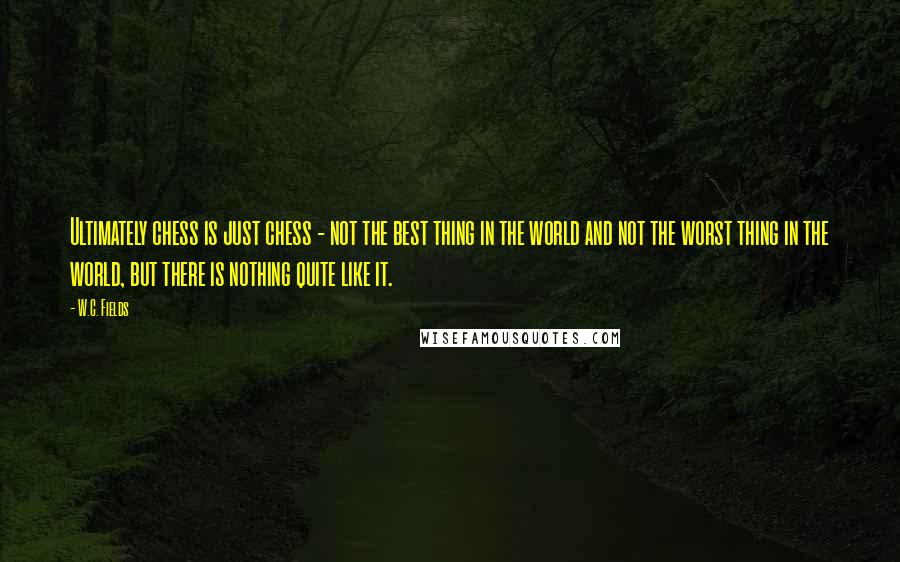 W.C. Fields Quotes: Ultimately chess is just chess - not the best thing in the world and not the worst thing in the world, but there is nothing quite like it.