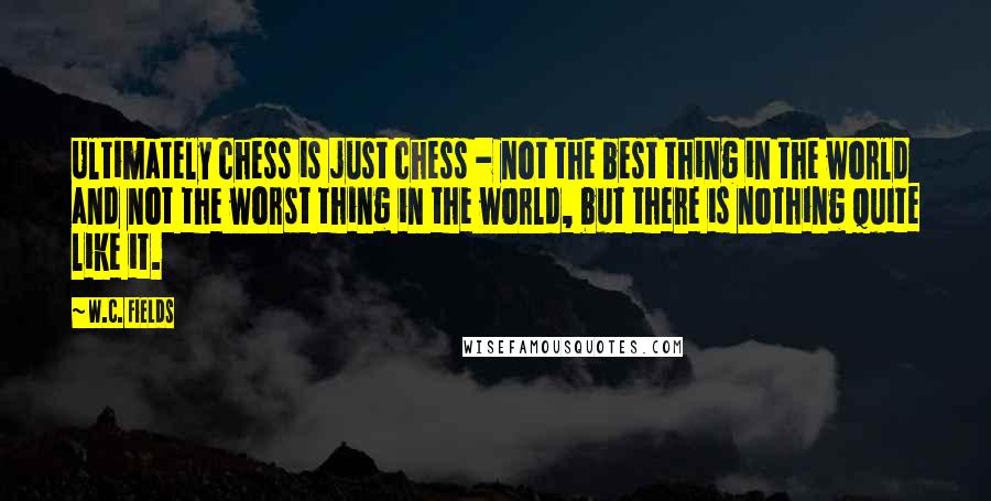 W.C. Fields Quotes: Ultimately chess is just chess - not the best thing in the world and not the worst thing in the world, but there is nothing quite like it.