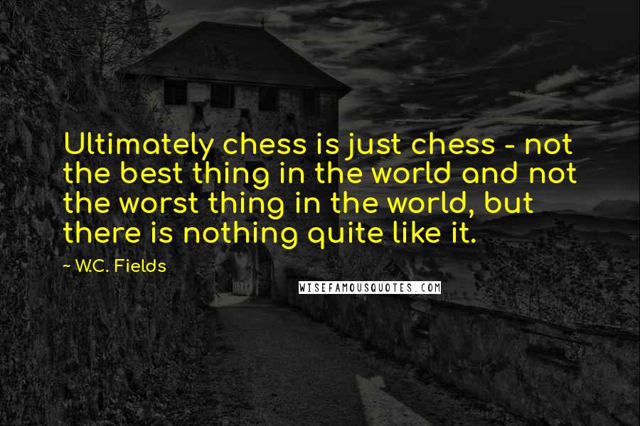 W.C. Fields Quotes: Ultimately chess is just chess - not the best thing in the world and not the worst thing in the world, but there is nothing quite like it.