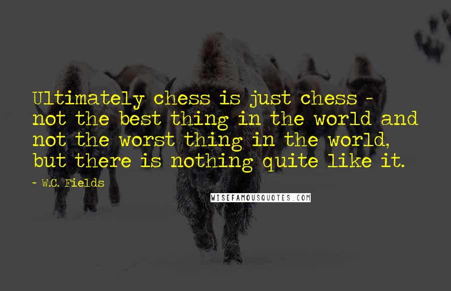 W.C. Fields Quotes: Ultimately chess is just chess - not the best thing in the world and not the worst thing in the world, but there is nothing quite like it.