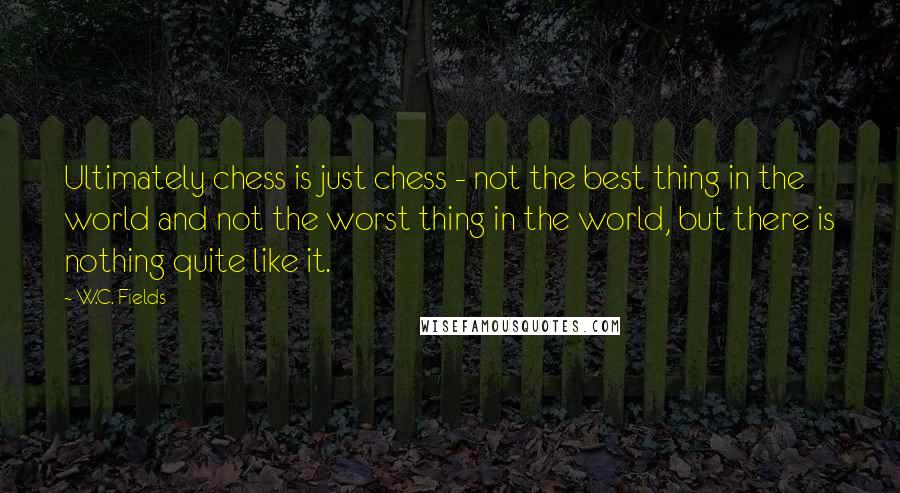 W.C. Fields Quotes: Ultimately chess is just chess - not the best thing in the world and not the worst thing in the world, but there is nothing quite like it.