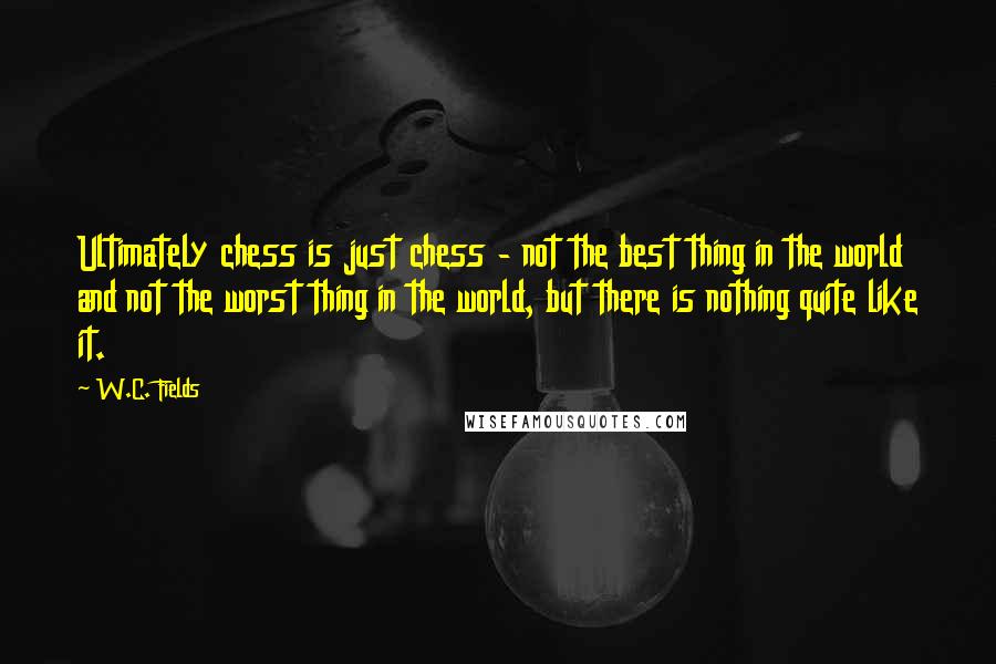 W.C. Fields Quotes: Ultimately chess is just chess - not the best thing in the world and not the worst thing in the world, but there is nothing quite like it.