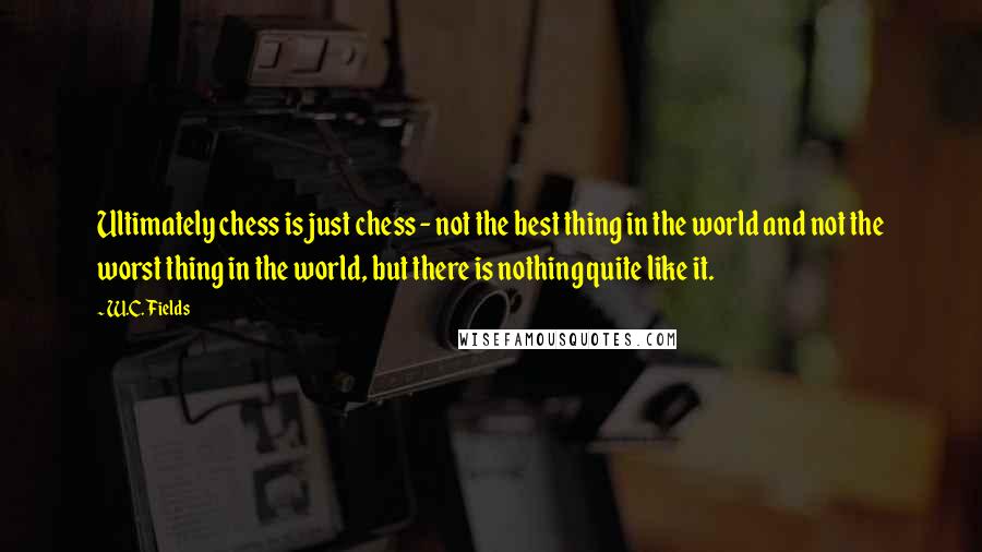 W.C. Fields Quotes: Ultimately chess is just chess - not the best thing in the world and not the worst thing in the world, but there is nothing quite like it.