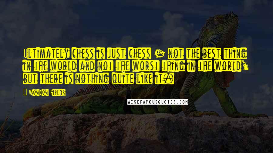 W.C. Fields Quotes: Ultimately chess is just chess - not the best thing in the world and not the worst thing in the world, but there is nothing quite like it.