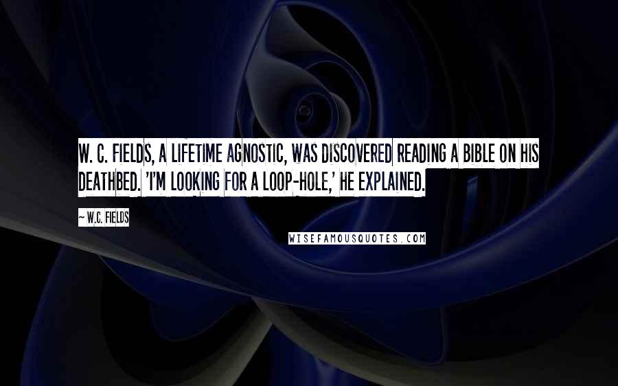 W.C. Fields Quotes: W. C. Fields, a lifetime agnostic, was discovered reading a Bible on his deathbed. 'I'm looking for a loop-hole,' he explained.