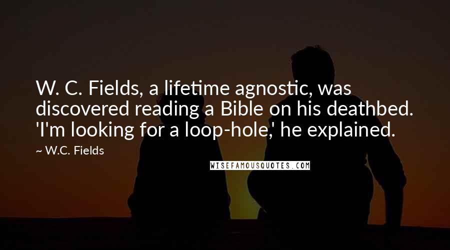 W.C. Fields Quotes: W. C. Fields, a lifetime agnostic, was discovered reading a Bible on his deathbed. 'I'm looking for a loop-hole,' he explained.