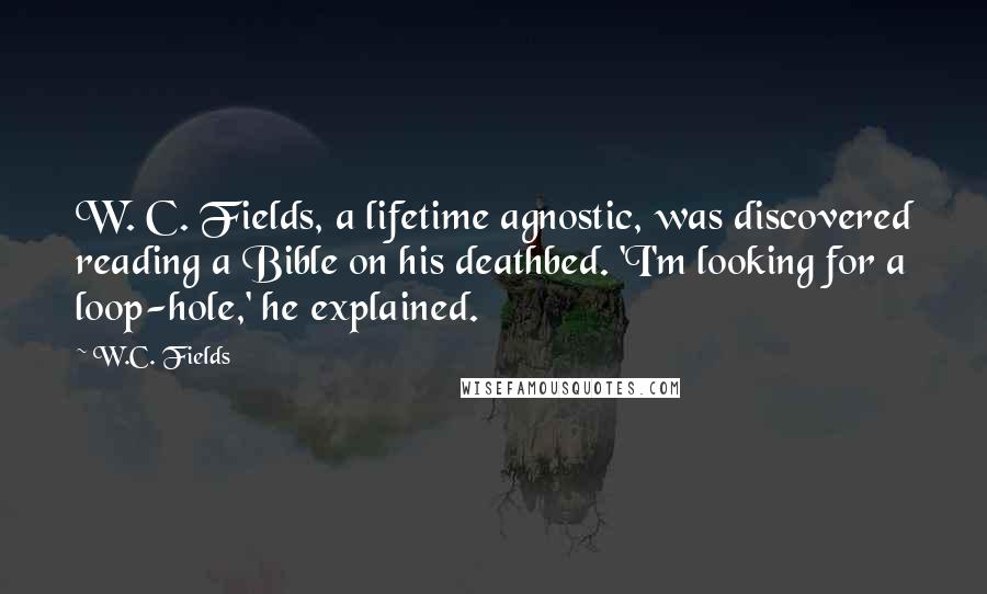 W.C. Fields Quotes: W. C. Fields, a lifetime agnostic, was discovered reading a Bible on his deathbed. 'I'm looking for a loop-hole,' he explained.