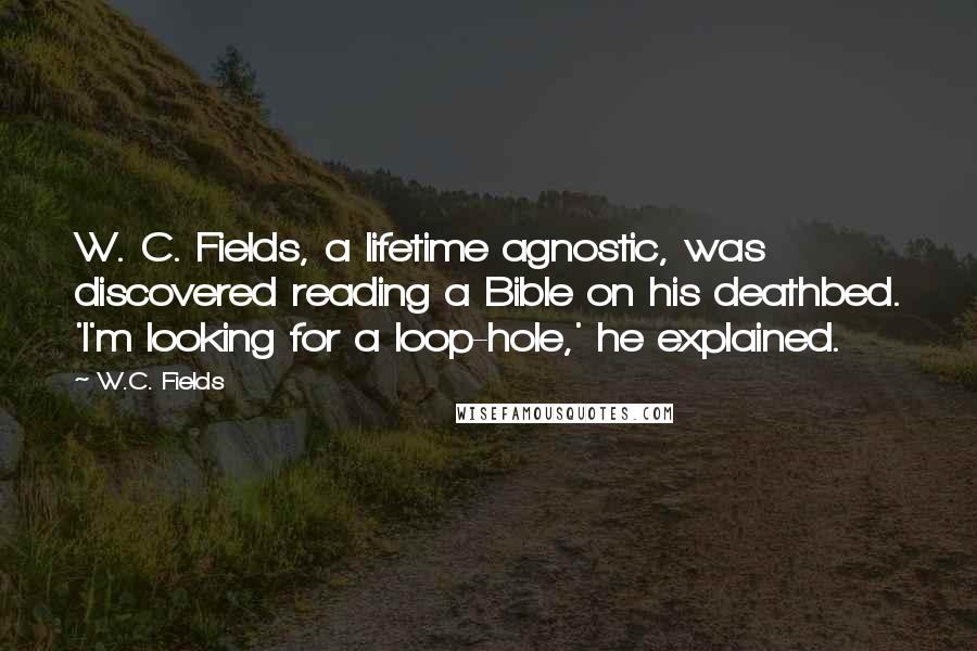 W.C. Fields Quotes: W. C. Fields, a lifetime agnostic, was discovered reading a Bible on his deathbed. 'I'm looking for a loop-hole,' he explained.