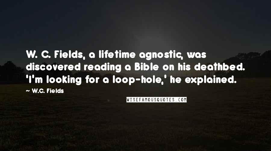 W.C. Fields Quotes: W. C. Fields, a lifetime agnostic, was discovered reading a Bible on his deathbed. 'I'm looking for a loop-hole,' he explained.