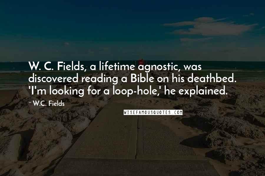 W.C. Fields Quotes: W. C. Fields, a lifetime agnostic, was discovered reading a Bible on his deathbed. 'I'm looking for a loop-hole,' he explained.