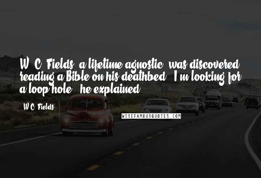 W.C. Fields Quotes: W. C. Fields, a lifetime agnostic, was discovered reading a Bible on his deathbed. 'I'm looking for a loop-hole,' he explained.