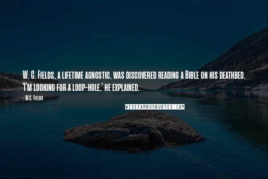 W.C. Fields Quotes: W. C. Fields, a lifetime agnostic, was discovered reading a Bible on his deathbed. 'I'm looking for a loop-hole,' he explained.