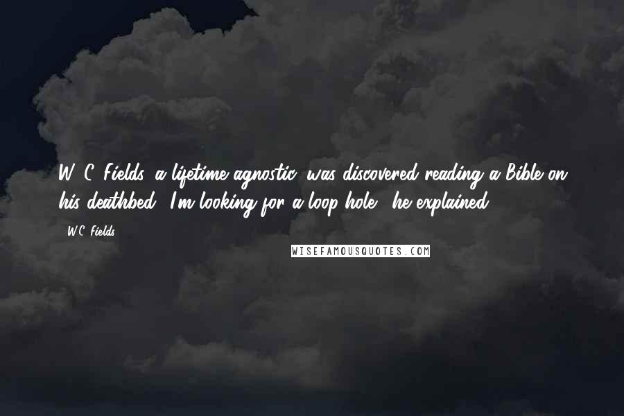 W.C. Fields Quotes: W. C. Fields, a lifetime agnostic, was discovered reading a Bible on his deathbed. 'I'm looking for a loop-hole,' he explained.