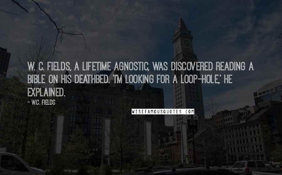 W.C. Fields Quotes: W. C. Fields, a lifetime agnostic, was discovered reading a Bible on his deathbed. 'I'm looking for a loop-hole,' he explained.