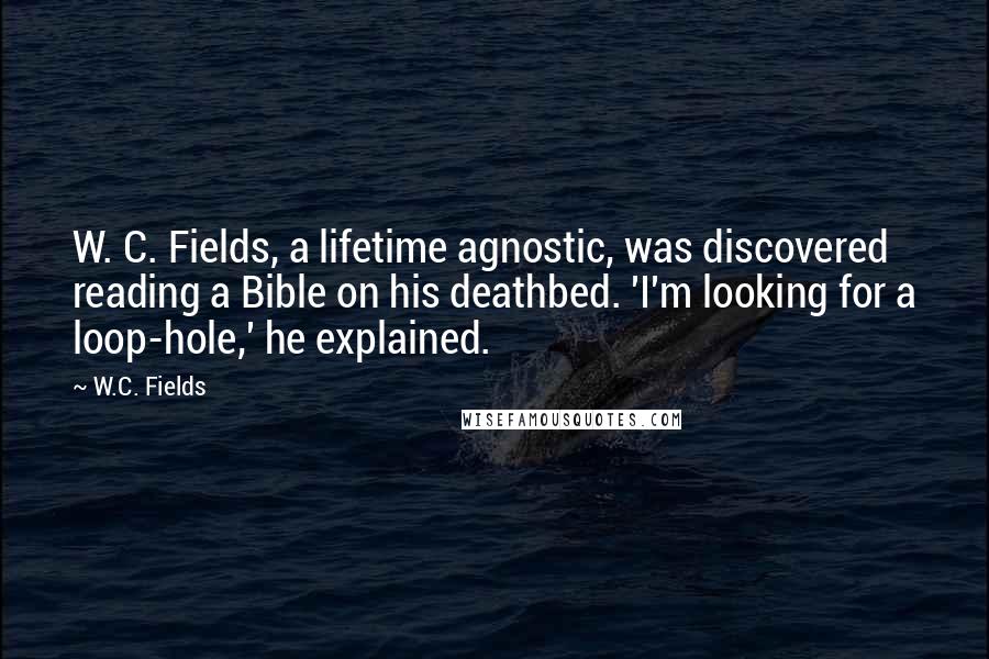 W.C. Fields Quotes: W. C. Fields, a lifetime agnostic, was discovered reading a Bible on his deathbed. 'I'm looking for a loop-hole,' he explained.