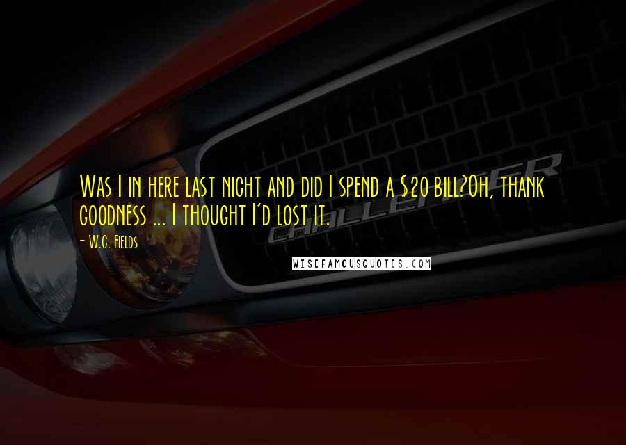 W.C. Fields Quotes: Was I in here last night and did I spend a $20 bill?Oh, thank goodness ... I thought I'd lost it.