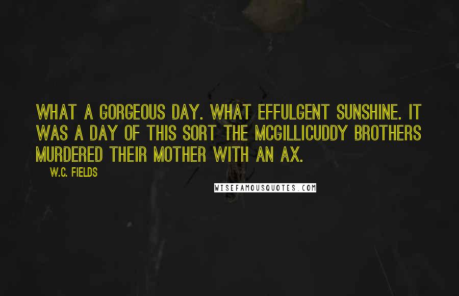 W.C. Fields Quotes: What a gorgeous day. What effulgent sunshine. It was a day of this sort the McGillicuddy brothers murdered their mother with an ax.