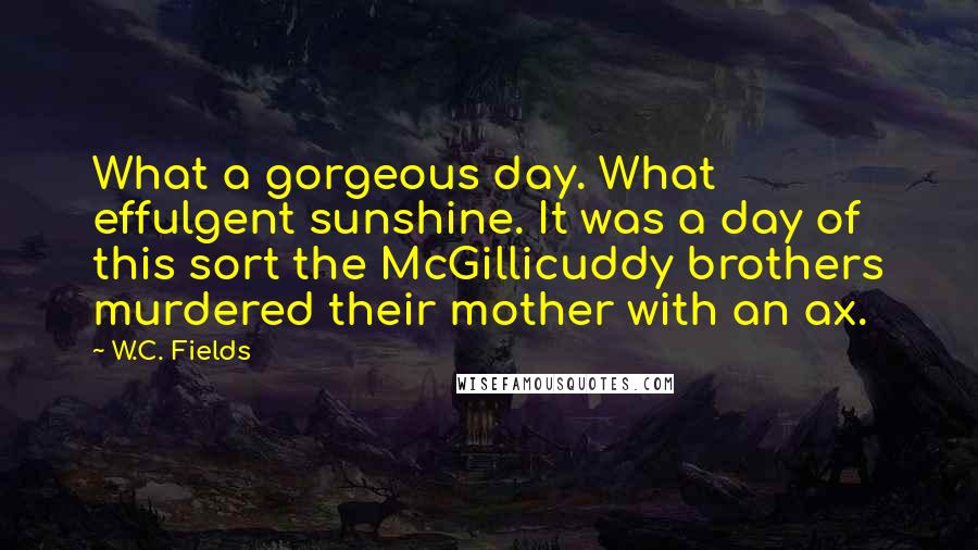 W.C. Fields Quotes: What a gorgeous day. What effulgent sunshine. It was a day of this sort the McGillicuddy brothers murdered their mother with an ax.