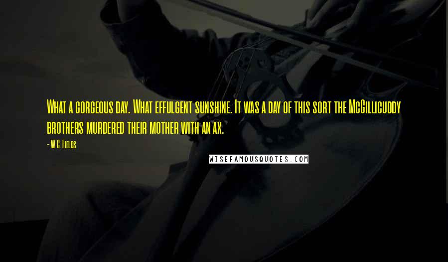 W.C. Fields Quotes: What a gorgeous day. What effulgent sunshine. It was a day of this sort the McGillicuddy brothers murdered their mother with an ax.