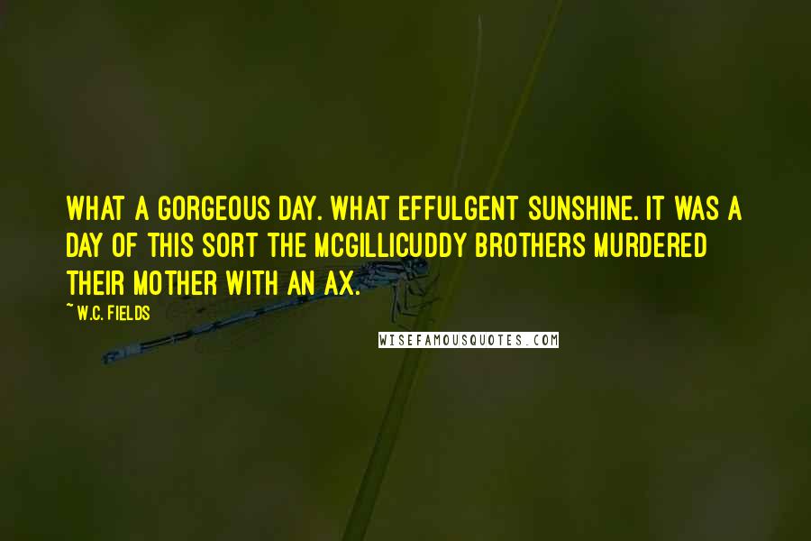 W.C. Fields Quotes: What a gorgeous day. What effulgent sunshine. It was a day of this sort the McGillicuddy brothers murdered their mother with an ax.