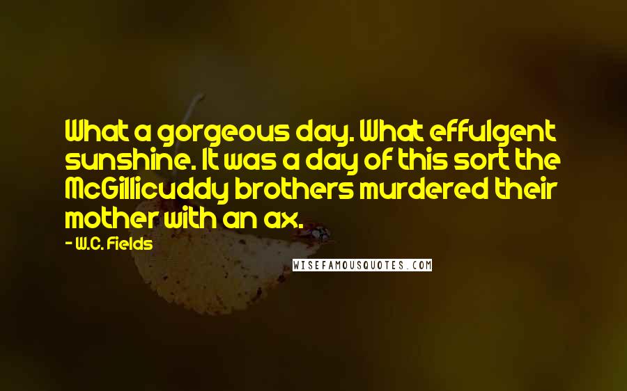 W.C. Fields Quotes: What a gorgeous day. What effulgent sunshine. It was a day of this sort the McGillicuddy brothers murdered their mother with an ax.
