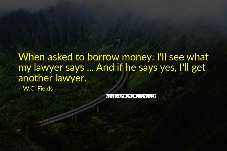 W.C. Fields Quotes: When asked to borrow money: I'll see what my lawyer says ... And if he says yes, I'll get another lawyer.