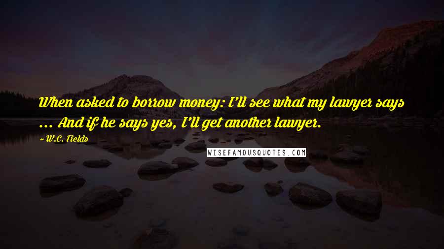 W.C. Fields Quotes: When asked to borrow money: I'll see what my lawyer says ... And if he says yes, I'll get another lawyer.