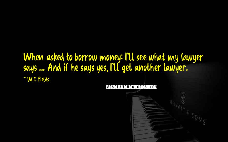 W.C. Fields Quotes: When asked to borrow money: I'll see what my lawyer says ... And if he says yes, I'll get another lawyer.