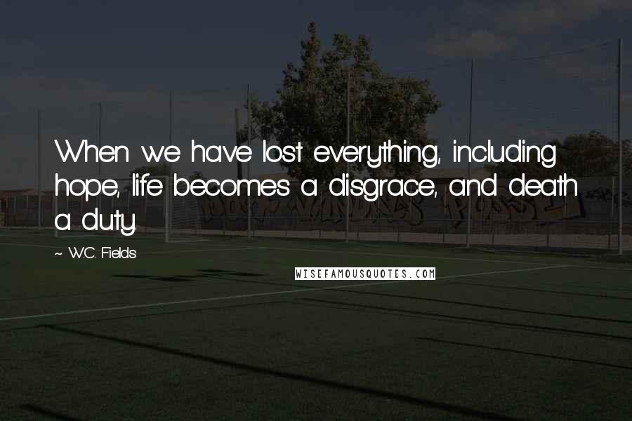 W.C. Fields Quotes: When we have lost everything, including hope, life becomes a disgrace, and death a duty.