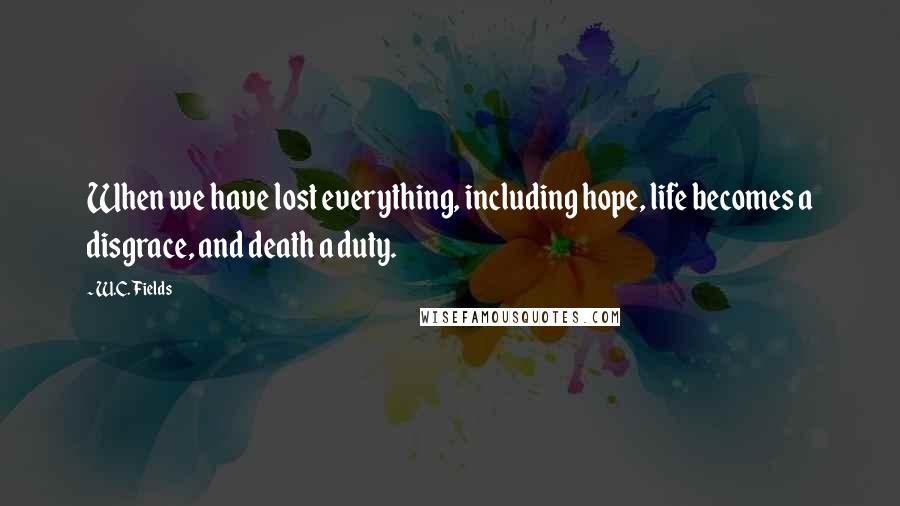 W.C. Fields Quotes: When we have lost everything, including hope, life becomes a disgrace, and death a duty.