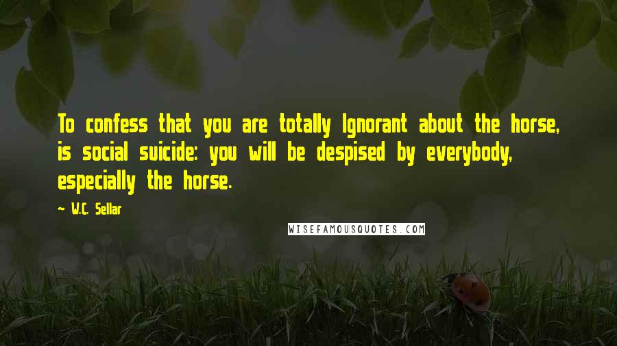 W.C. Sellar Quotes: To confess that you are totally Ignorant about the horse, is social suicide: you will be despised by everybody, especially the horse.