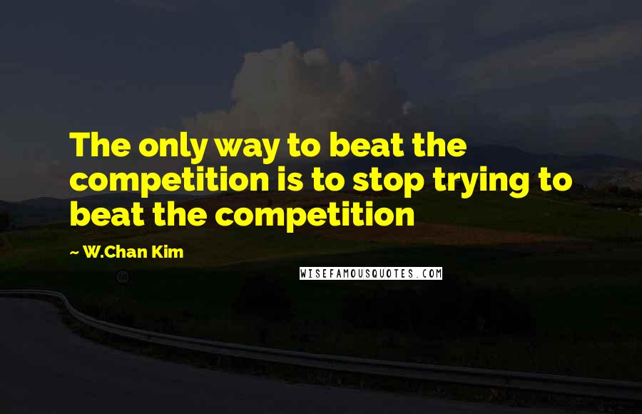 W.Chan Kim Quotes: The only way to beat the competition is to stop trying to beat the competition