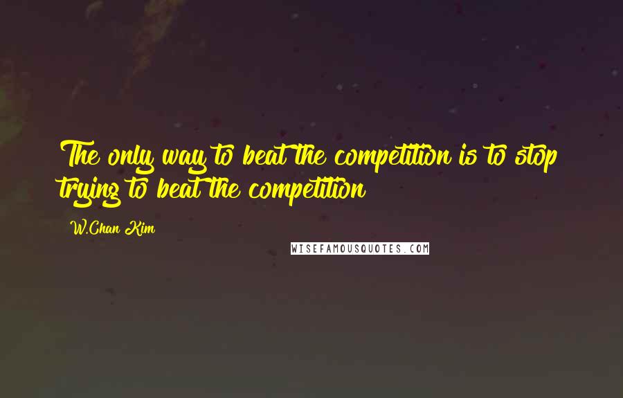 W.Chan Kim Quotes: The only way to beat the competition is to stop trying to beat the competition