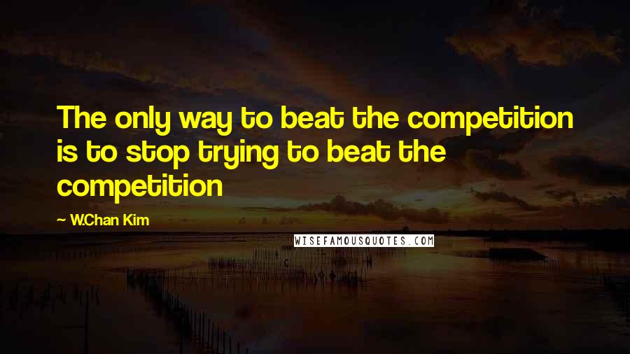 W.Chan Kim Quotes: The only way to beat the competition is to stop trying to beat the competition