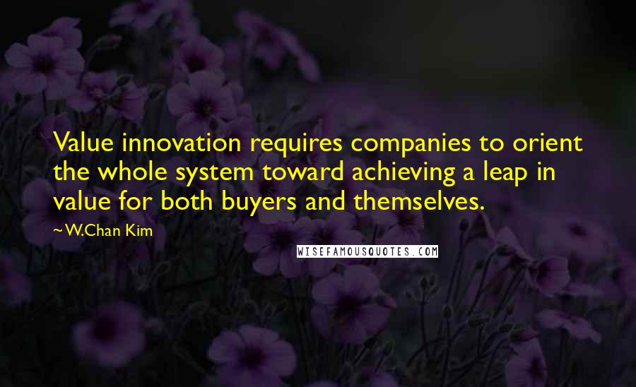 W.Chan Kim Quotes: Value innovation requires companies to orient the whole system toward achieving a leap in value for both buyers and themselves.