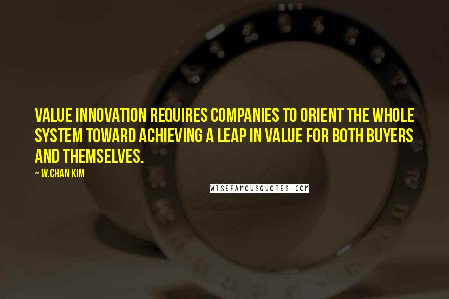 W.Chan Kim Quotes: Value innovation requires companies to orient the whole system toward achieving a leap in value for both buyers and themselves.