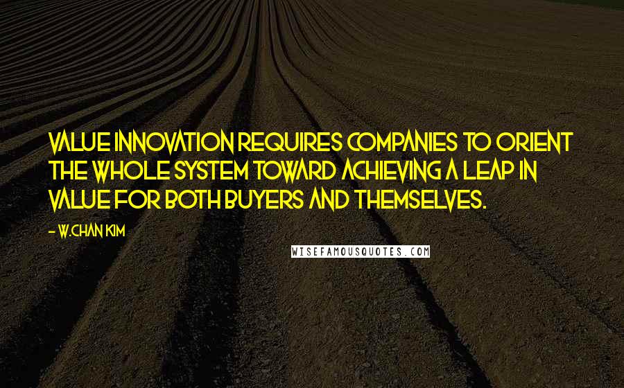 W.Chan Kim Quotes: Value innovation requires companies to orient the whole system toward achieving a leap in value for both buyers and themselves.