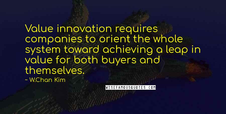 W.Chan Kim Quotes: Value innovation requires companies to orient the whole system toward achieving a leap in value for both buyers and themselves.