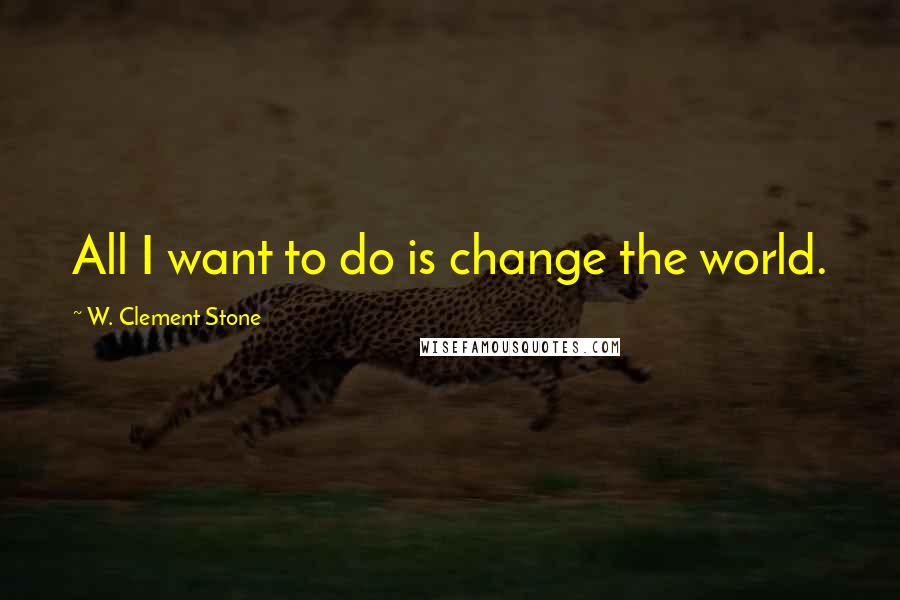 W. Clement Stone Quotes: All I want to do is change the world.