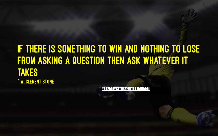 W. Clement Stone Quotes: If there is something to win and nothing to lose from asking a question then ask whatever it takes