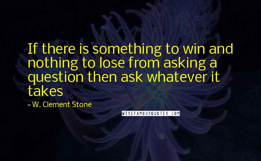 W. Clement Stone Quotes: If there is something to win and nothing to lose from asking a question then ask whatever it takes