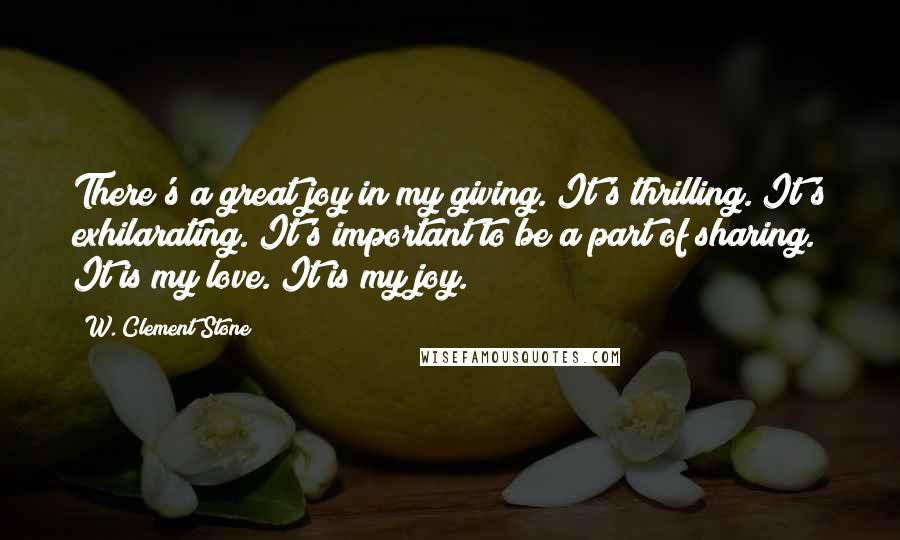 W. Clement Stone Quotes: There's a great joy in my giving. It's thrilling. It's exhilarating. It's important to be a part of sharing. It is my love. It is my joy.